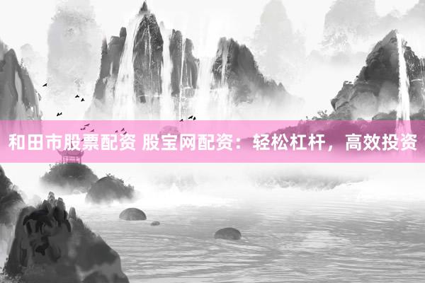 和田市股票配资 股宝网配资：轻松杠杆，高效投资