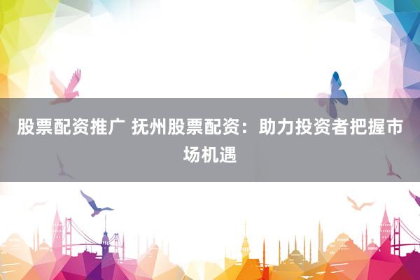 股票配资推广 抚州股票配资：助力投资者把握市场机遇