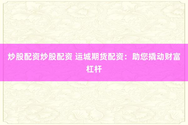 炒股配资炒股配资 运城期货配资：助您撬动财富杠杆