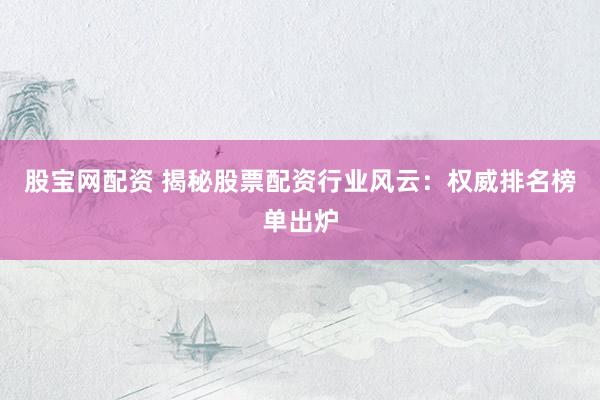 股宝网配资 揭秘股票配资行业风云：权威排名榜单出炉