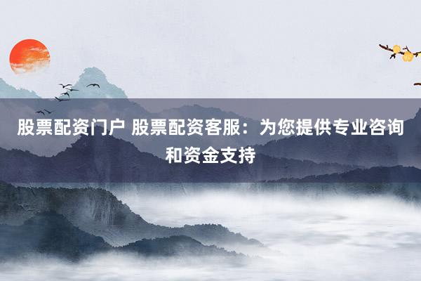 股票配资门户 股票配资客服：为您提供专业咨询和资金支持