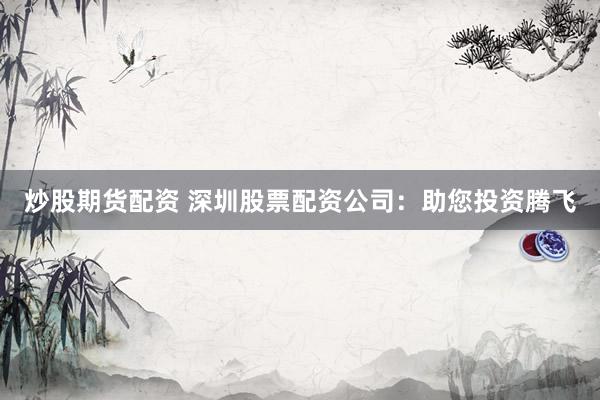 炒股期货配资 深圳股票配资公司：助您投资腾飞